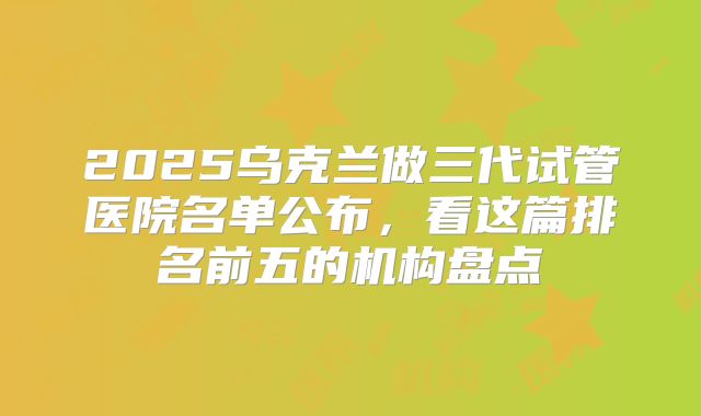 2025乌克兰做三代试管医院名单公布,看这篇排名前五的机构盘点