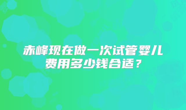 赤峰现在做一次试管婴儿费用多少钱合适？
