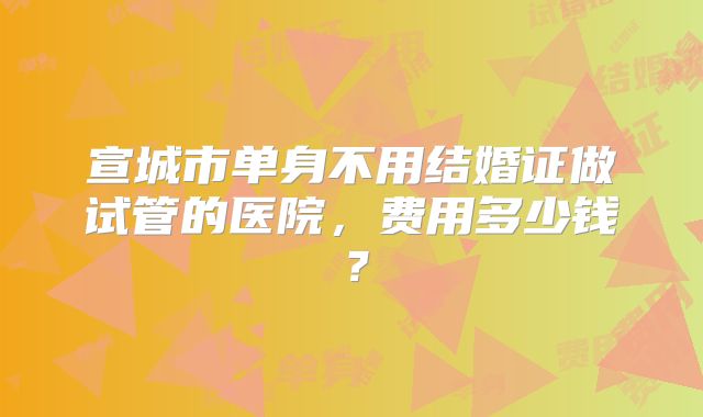 宣城市单身不用结婚证做试管的医院,费用多少钱?