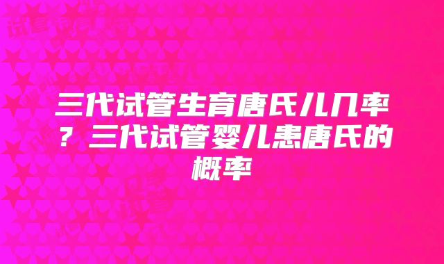 三代试管生育唐氏儿几率?三代试管婴儿患唐氏的概率