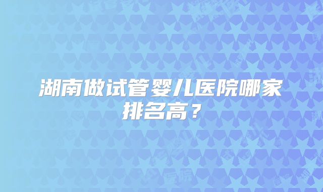 湖南做试管婴儿医院哪家排名高？
