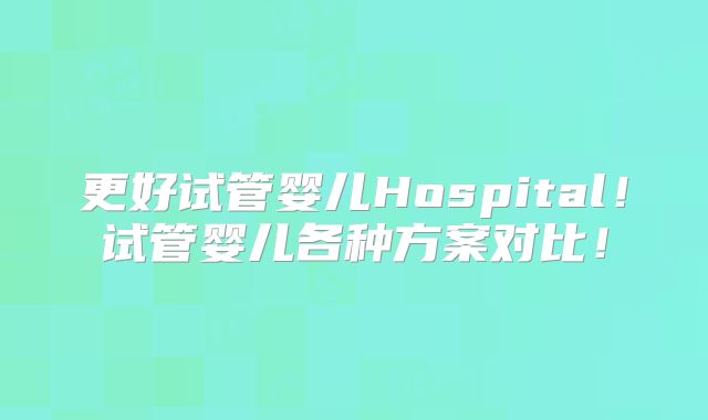 更好试管婴儿Hospital！试管婴儿各种方案对比！
