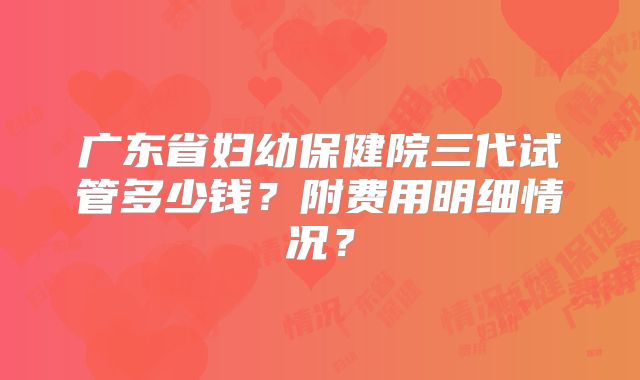 广东省妇幼保健院三代试管多少钱?附费用明细情况?