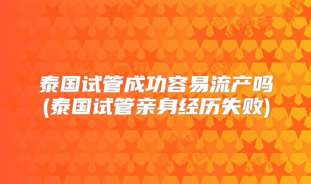 泰国试管成功容易流产吗(泰国试管亲身经历失败)