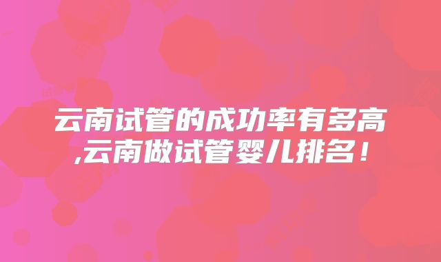 云南试管的成功率有多高,云南做试管婴儿排名！