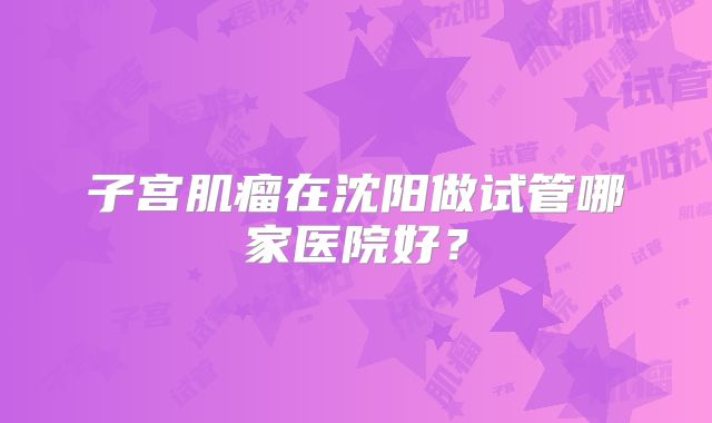 子宫肌瘤在沈阳做试管哪家医院好？
