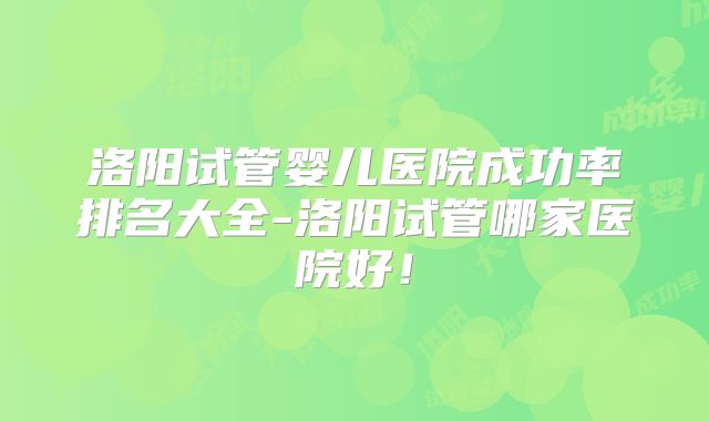 洛阳试管婴儿医院成功率排名大全-洛阳试管哪家医院好！