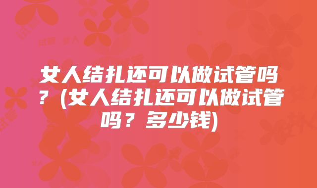 女人结扎还可以做试管吗？(女人结扎还可以做试管吗？多少钱)