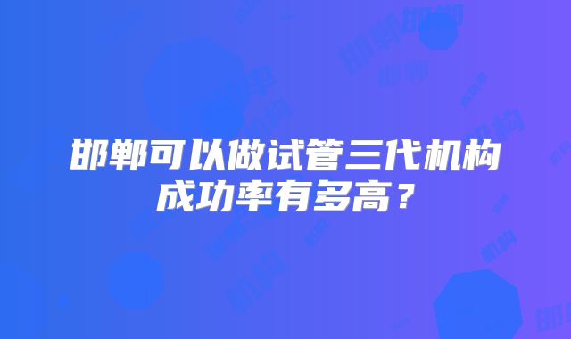 邯郸可以做试管三代机构成功率有多高？