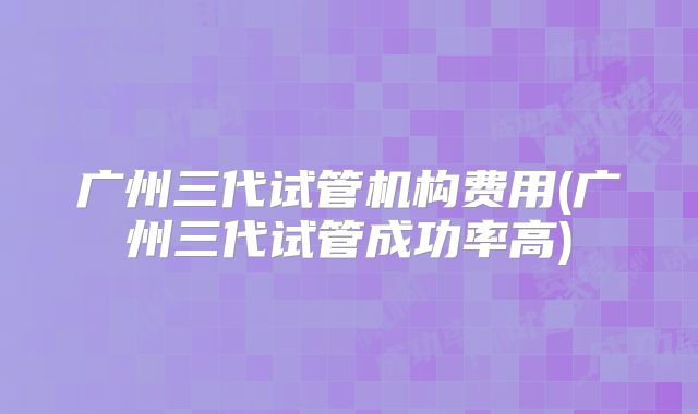 广州三代试管机构费用(广州三代试管成功率高)