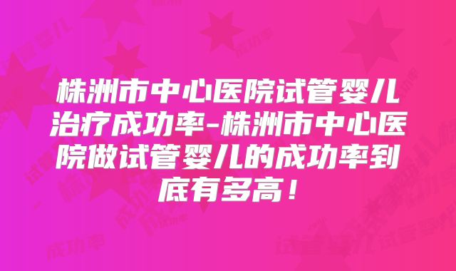 株洲市中心医院试管婴儿治疗成功率-株洲市中心医院做试管婴儿的成功率到底有多高!