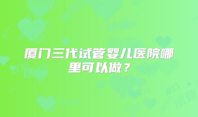 厦门三代试管婴儿医院哪里可以做？
