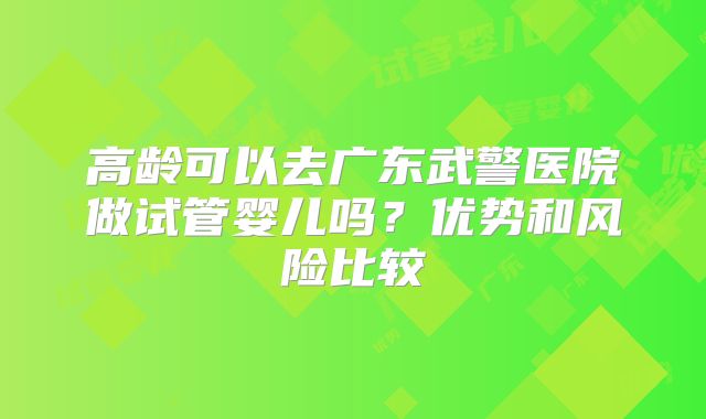高龄可以去广东武警医院做试管婴儿吗？优势和风险比较