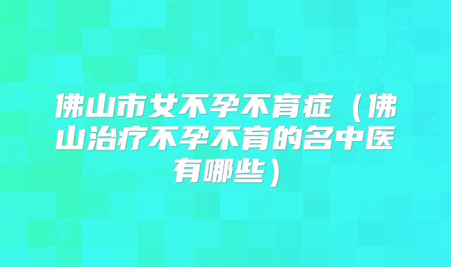 佛山市女不孕不育症（佛山治疗不孕不育的名中医有哪些）