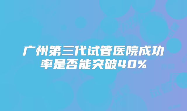 广州第三代试管医院成功率是否能突破40%