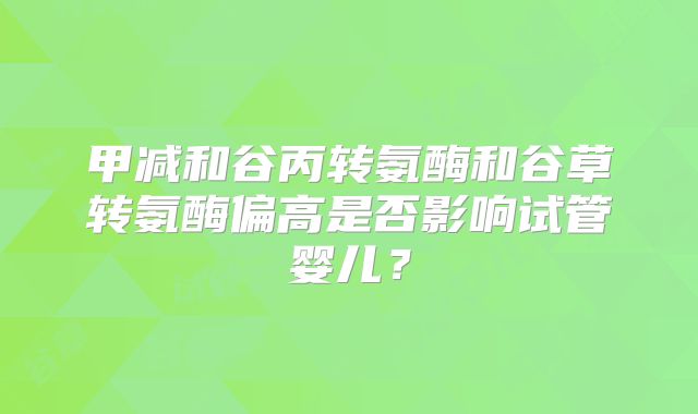 甲减和谷丙转氨酶和谷草转氨酶偏高是否影响试管婴儿？