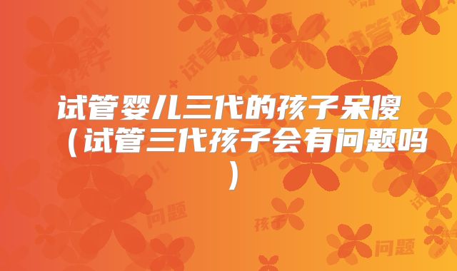 试管婴儿三代的孩子呆傻（试管三代孩子会有问题吗）