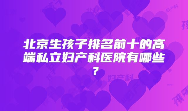 北京生孩子排名前十的高端私立妇产科医院有哪些?