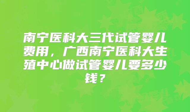 南宁医科大三代试管婴儿费用，广西南宁医科大生殖中心做试管婴儿要多少钱？