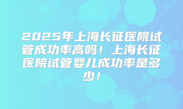 2025年上海长征医院试管成功率高吗!上海长征医院试管婴儿成功率是多少!