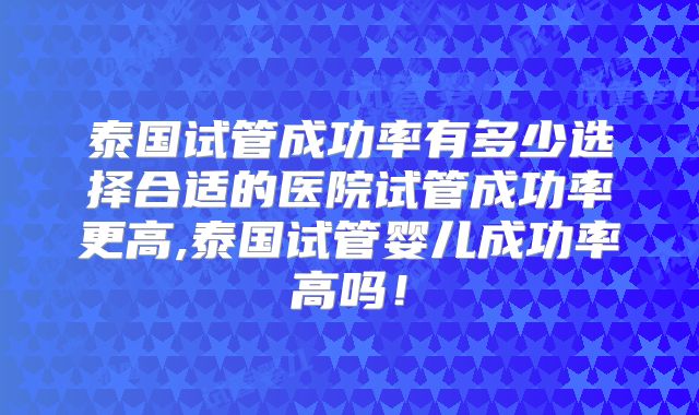 泰国试管成功率有多少选择合适的医院试管成功率更高,泰国试管婴儿成功率高吗！