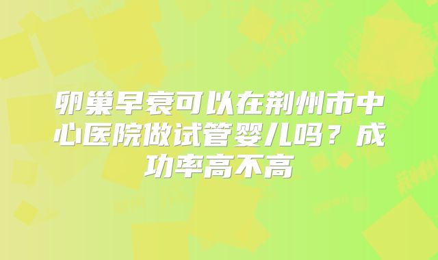 卵巢早衰可以在荆州市中心医院做试管婴儿吗?成功率高不高