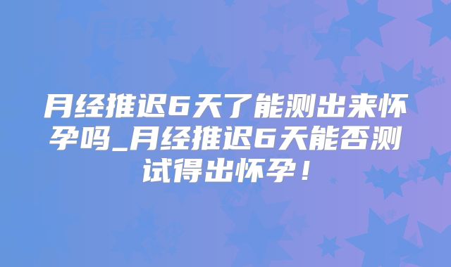 月经推迟6天了能测出来怀孕吗_月经推迟6天能否测试得出怀孕!