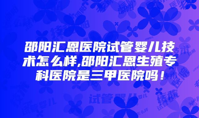 邵阳汇恩医院试管婴儿技术怎么样,邵阳汇恩生殖专科医院是三甲医院吗!