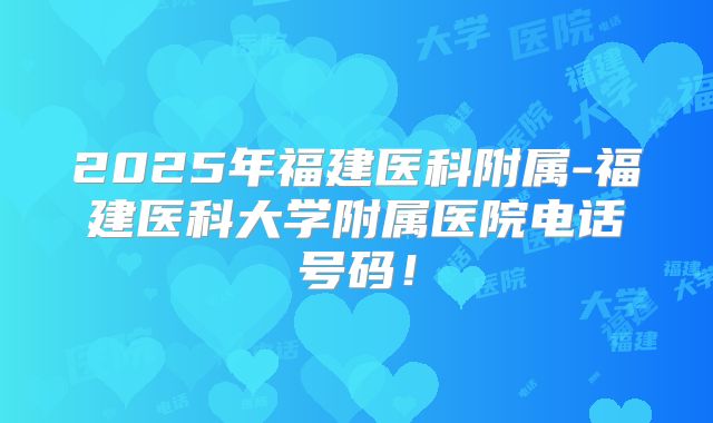 2025年福建医科附属-福建医科大学附属医院电话号码!