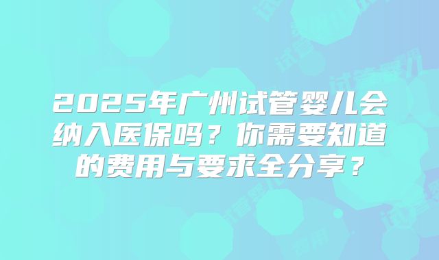 2025年广州试管婴儿会纳入医保吗？你需要知道的费用与要求全分享？