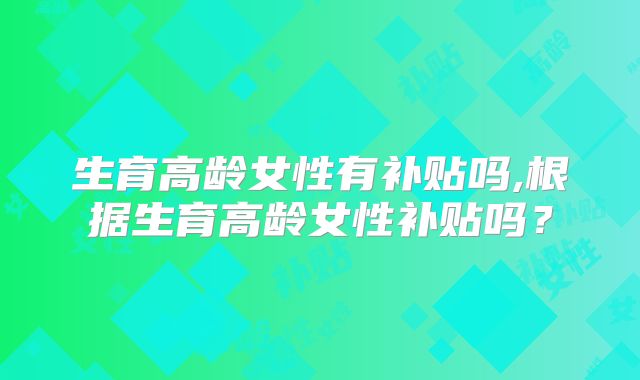 生育高龄女性有补贴吗,根据生育高龄女性补贴吗?