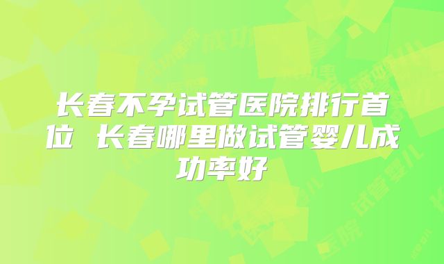长春不孕试管医院排行首位 长春哪里做试管婴儿成功率好