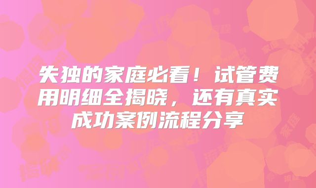 失独的家庭必看！试管费用明细全揭晓，还有真实成功案例流程分享