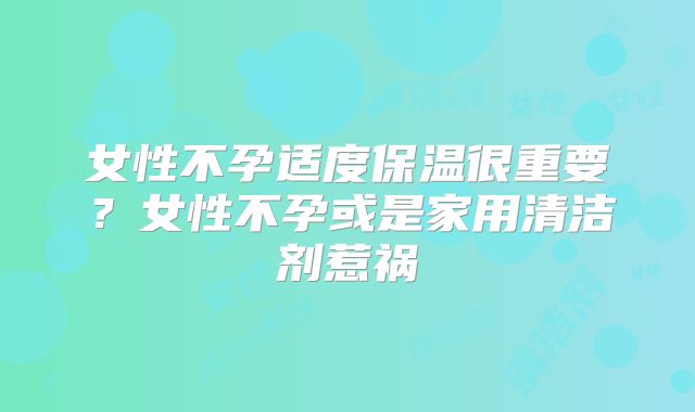 女性不孕适度保温很重要？女性不孕或是家用清洁剂惹祸