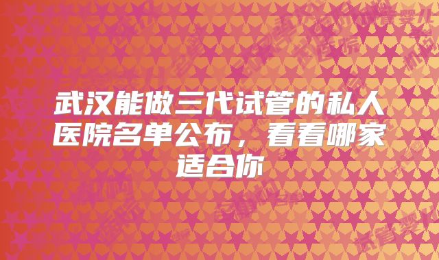 武汉能做三代试管的私人医院名单公布，看看哪家适合你