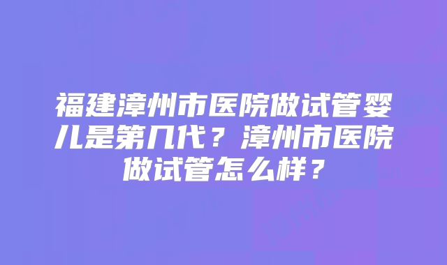 福建漳州市医院做试管婴儿是第几代？漳州市医院做试管怎么样？