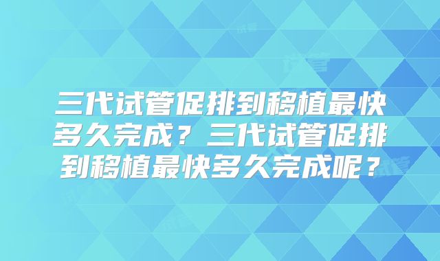 三代试管促排到移植最快多久完成？三代试管促排到移植最快多久完成呢？