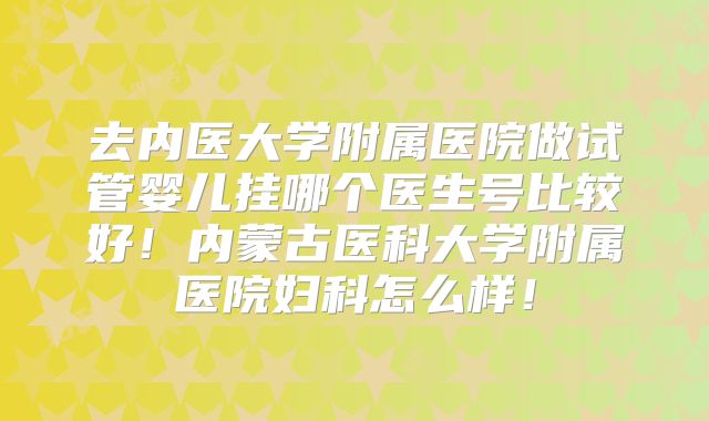去内医大学附属医院做试管婴儿挂哪个医生号比较好！内蒙古医科大学附属医院妇科怎么样！