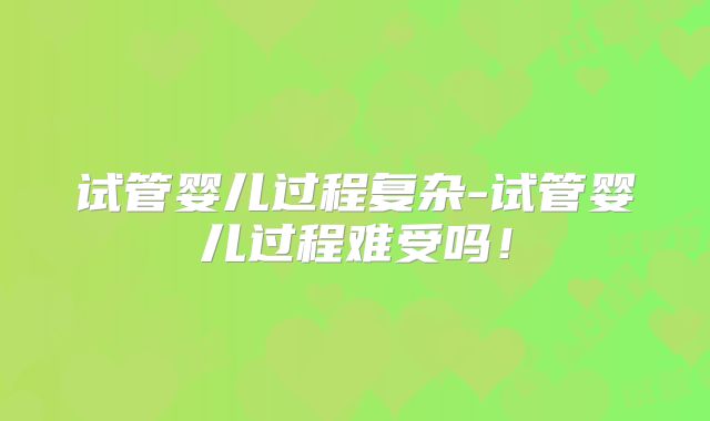 试管婴儿过程复杂-试管婴儿过程难受吗！