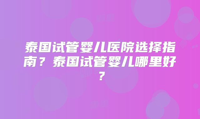 泰国试管婴儿医院选择指南？泰国试管婴儿哪里好？