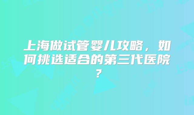 上海做试管婴儿攻略，如何挑选适合的第三代医院？