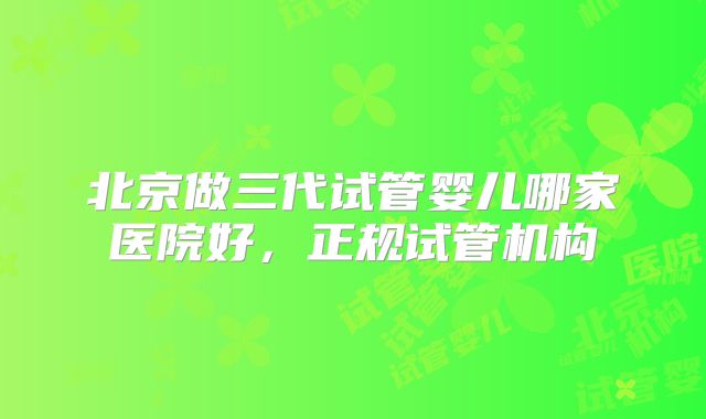 北京做三代试管婴儿哪家医院好，正规试管机构