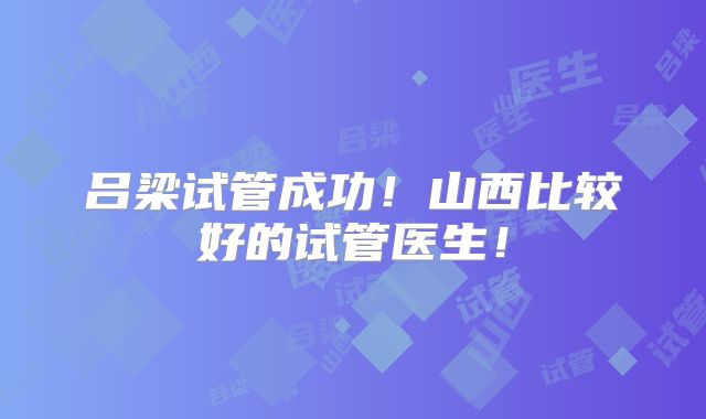 吕梁试管成功!山西比较好的试管医生!