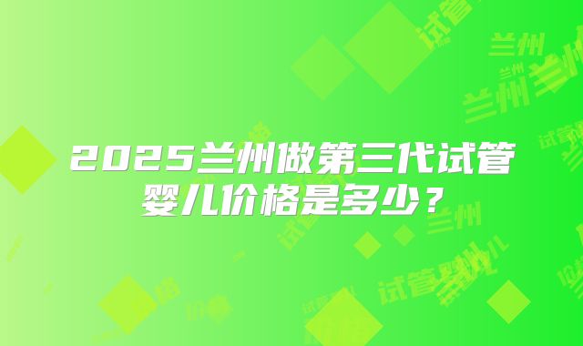 2025兰州做第三代试管婴儿价格是多少?
