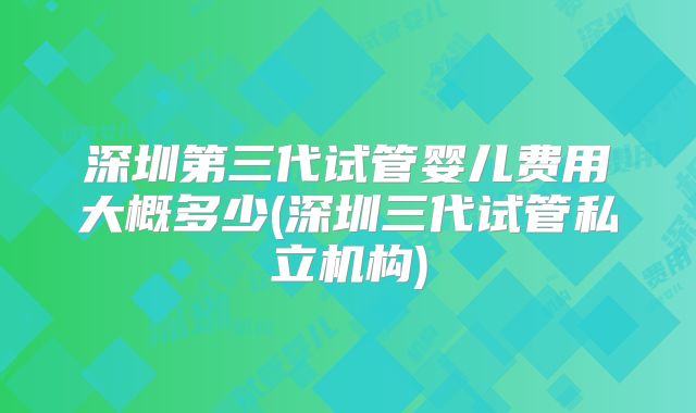 深圳第三代试管婴儿费用大概多少(深圳三代试管私立机构)