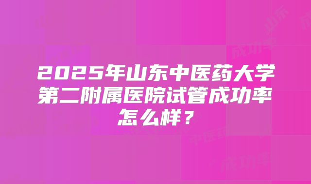 2025年山东中医药大学第二附属医院试管成功率怎么样？
