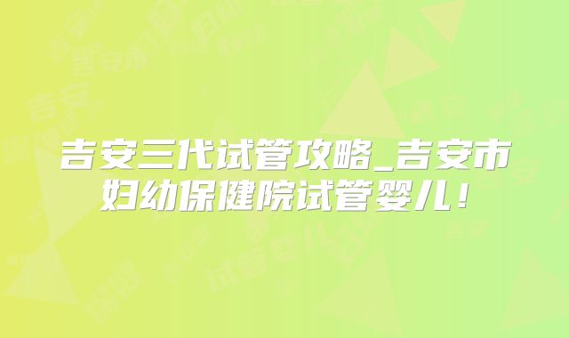 吉安三代试管攻略_吉安市妇幼保健院试管婴儿！