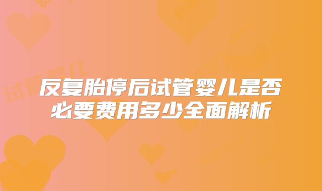 反复胎停后试管婴儿是否必要费用多少全面解析
