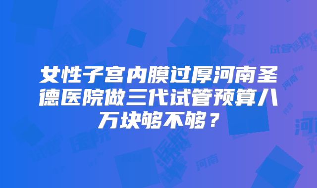 女性子宫内膜过厚河南圣德医院做三代试管预算八万块够不够？