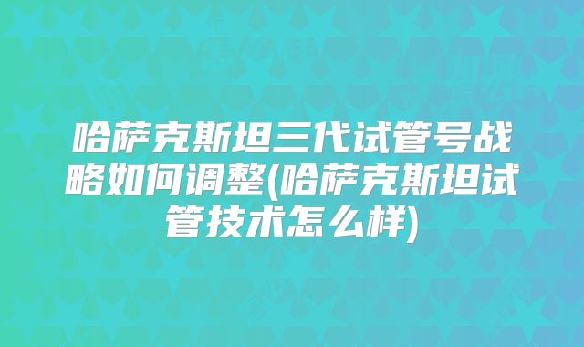 哈萨克斯坦三代试管号战略如何调整(哈萨克斯坦试管技术怎么样)